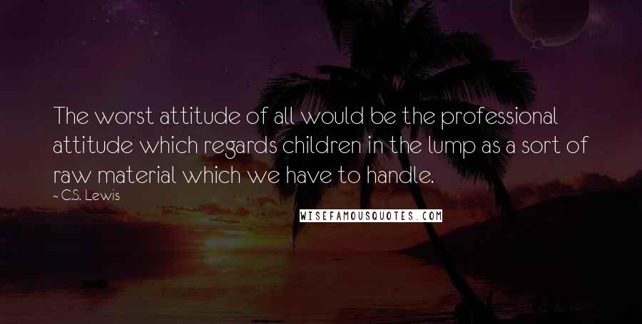 C.S. Lewis Quotes: The worst attitude of all would be the professional attitude which regards children in the lump as a sort of raw material which we have to handle.