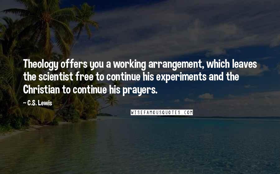 C.S. Lewis Quotes: Theology offers you a working arrangement, which leaves the scientist free to continue his experiments and the Christian to continue his prayers.