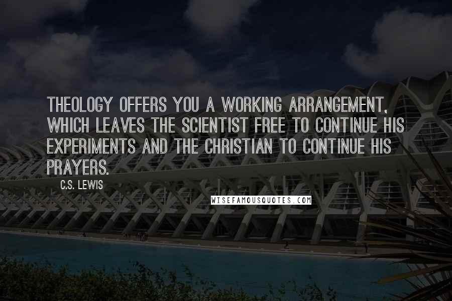 C.S. Lewis Quotes: Theology offers you a working arrangement, which leaves the scientist free to continue his experiments and the Christian to continue his prayers.