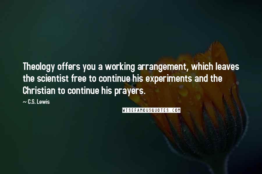 C.S. Lewis Quotes: Theology offers you a working arrangement, which leaves the scientist free to continue his experiments and the Christian to continue his prayers.