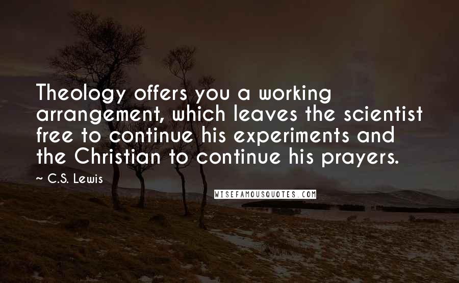 C.S. Lewis Quotes: Theology offers you a working arrangement, which leaves the scientist free to continue his experiments and the Christian to continue his prayers.