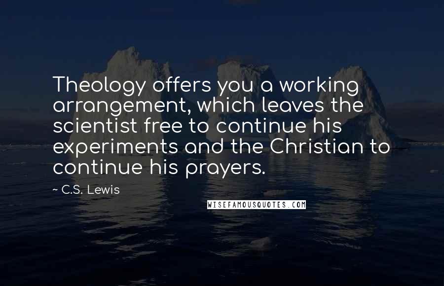 C.S. Lewis Quotes: Theology offers you a working arrangement, which leaves the scientist free to continue his experiments and the Christian to continue his prayers.