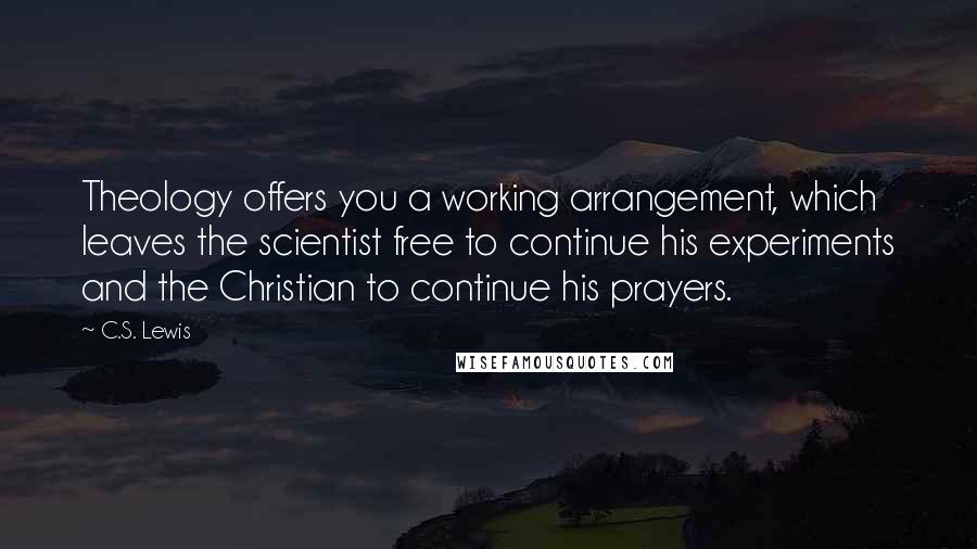 C.S. Lewis Quotes: Theology offers you a working arrangement, which leaves the scientist free to continue his experiments and the Christian to continue his prayers.