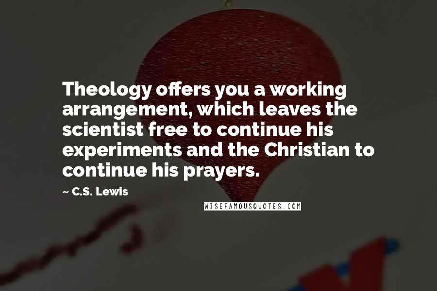 C.S. Lewis Quotes: Theology offers you a working arrangement, which leaves the scientist free to continue his experiments and the Christian to continue his prayers.