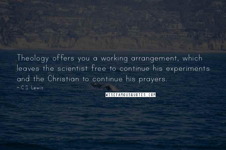 C.S. Lewis Quotes: Theology offers you a working arrangement, which leaves the scientist free to continue his experiments and the Christian to continue his prayers.