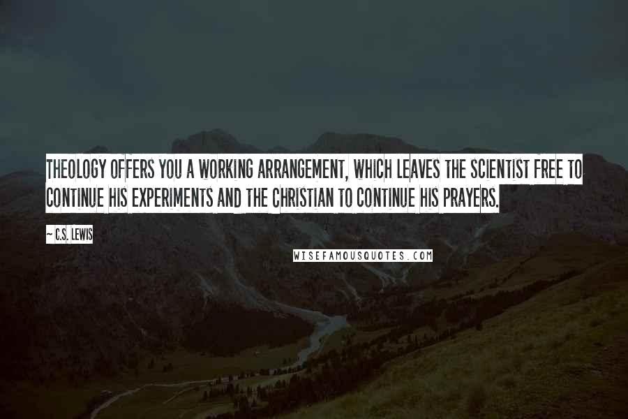 C.S. Lewis Quotes: Theology offers you a working arrangement, which leaves the scientist free to continue his experiments and the Christian to continue his prayers.