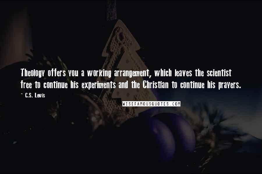 C.S. Lewis Quotes: Theology offers you a working arrangement, which leaves the scientist free to continue his experiments and the Christian to continue his prayers.