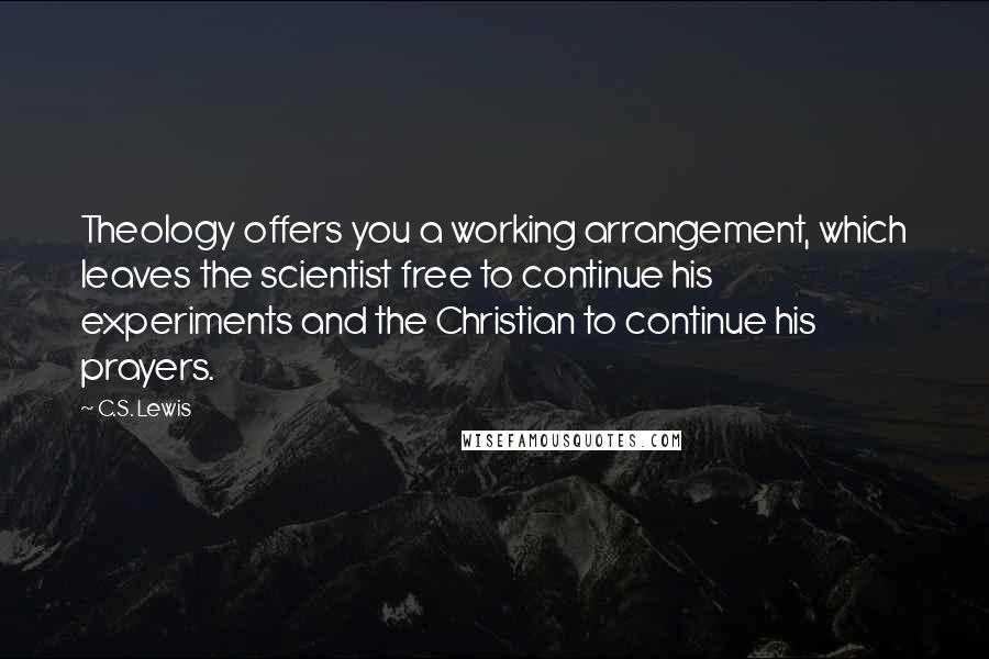 C.S. Lewis Quotes: Theology offers you a working arrangement, which leaves the scientist free to continue his experiments and the Christian to continue his prayers.