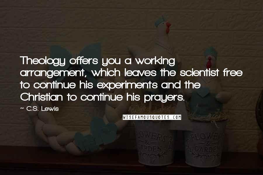 C.S. Lewis Quotes: Theology offers you a working arrangement, which leaves the scientist free to continue his experiments and the Christian to continue his prayers.