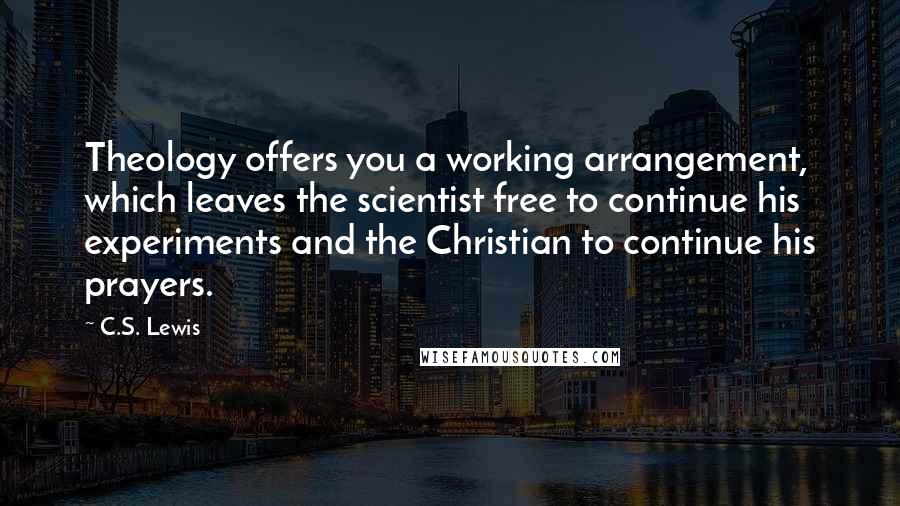 C.S. Lewis Quotes: Theology offers you a working arrangement, which leaves the scientist free to continue his experiments and the Christian to continue his prayers.