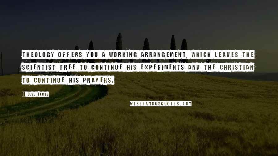 C.S. Lewis Quotes: Theology offers you a working arrangement, which leaves the scientist free to continue his experiments and the Christian to continue his prayers.