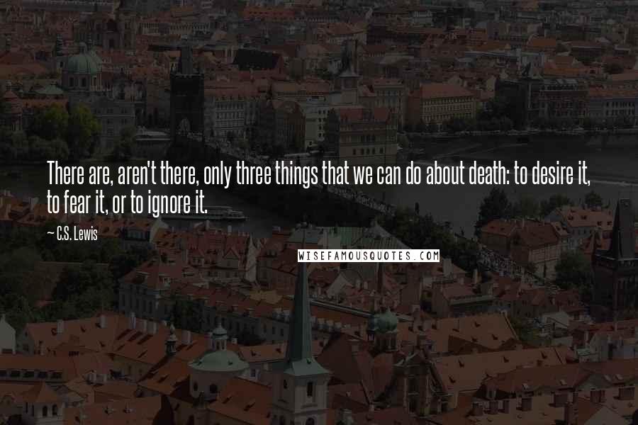 C.S. Lewis Quotes: There are, aren't there, only three things that we can do about death: to desire it, to fear it, or to ignore it.