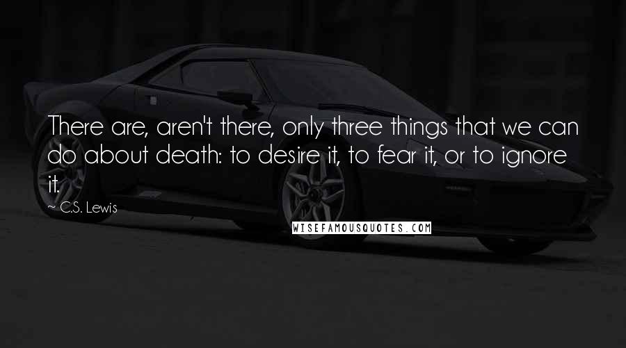 C.S. Lewis Quotes: There are, aren't there, only three things that we can do about death: to desire it, to fear it, or to ignore it.