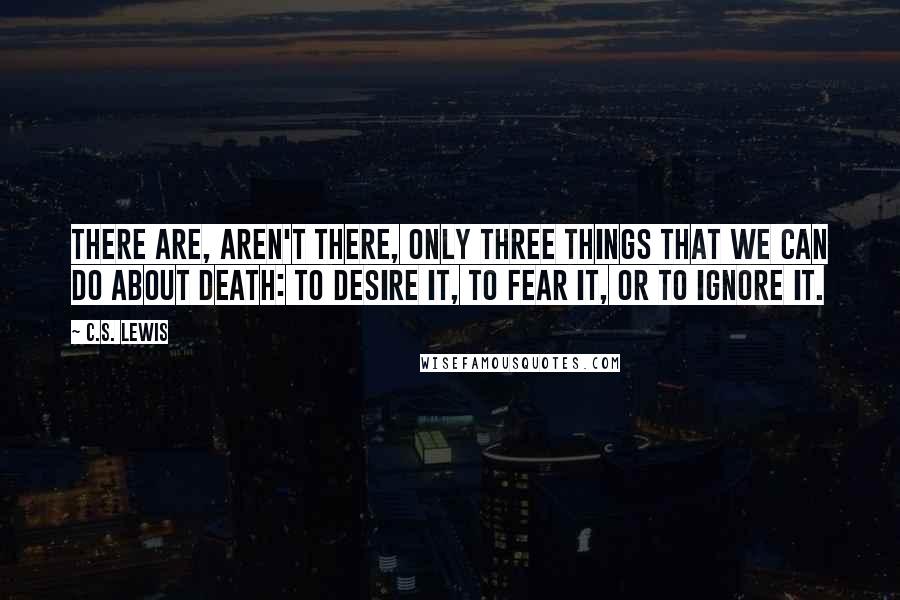 C.S. Lewis Quotes: There are, aren't there, only three things that we can do about death: to desire it, to fear it, or to ignore it.