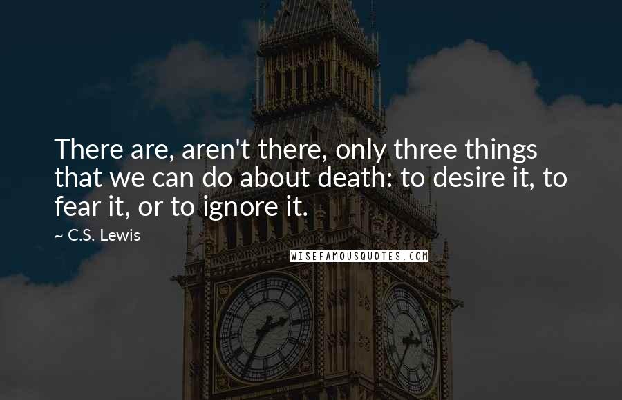 C.S. Lewis Quotes: There are, aren't there, only three things that we can do about death: to desire it, to fear it, or to ignore it.