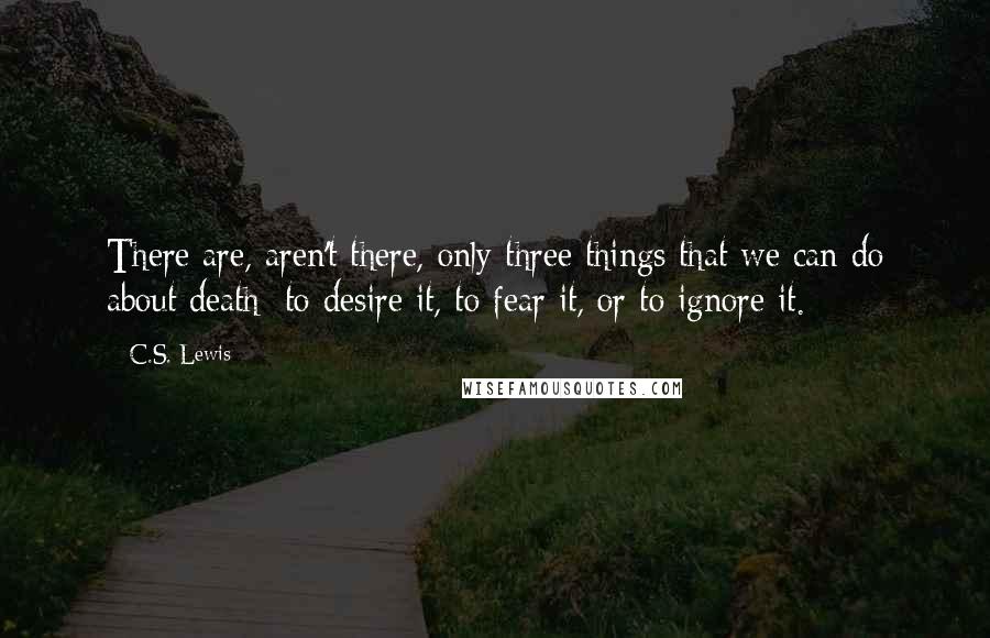 C.S. Lewis Quotes: There are, aren't there, only three things that we can do about death: to desire it, to fear it, or to ignore it.