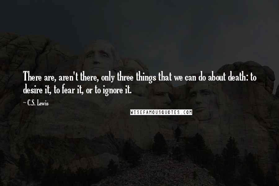 C.S. Lewis Quotes: There are, aren't there, only three things that we can do about death: to desire it, to fear it, or to ignore it.