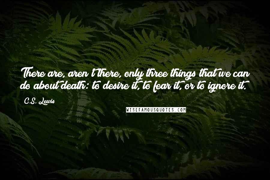 C.S. Lewis Quotes: There are, aren't there, only three things that we can do about death: to desire it, to fear it, or to ignore it.