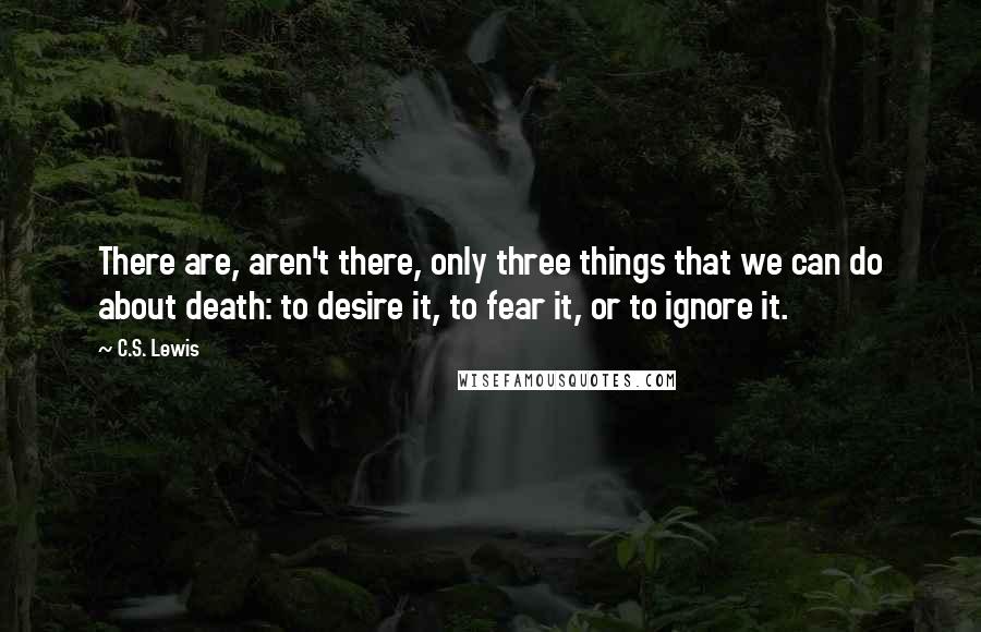 C.S. Lewis Quotes: There are, aren't there, only three things that we can do about death: to desire it, to fear it, or to ignore it.