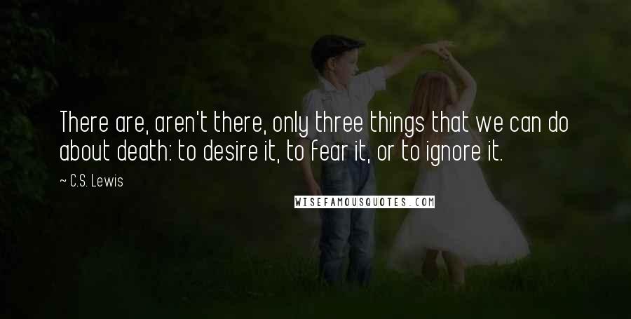 C.S. Lewis Quotes: There are, aren't there, only three things that we can do about death: to desire it, to fear it, or to ignore it.