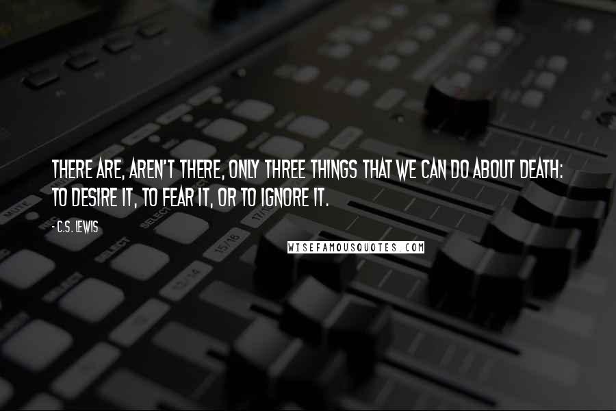 C.S. Lewis Quotes: There are, aren't there, only three things that we can do about death: to desire it, to fear it, or to ignore it.