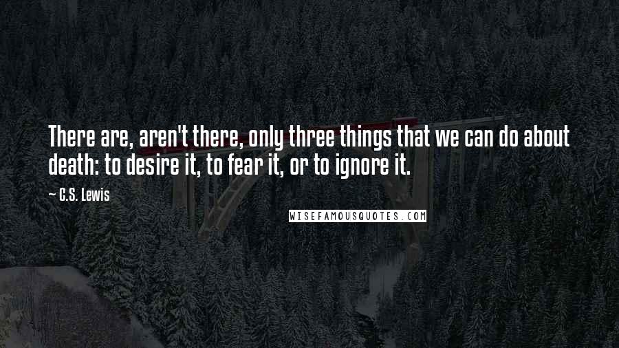 C.S. Lewis Quotes: There are, aren't there, only three things that we can do about death: to desire it, to fear it, or to ignore it.