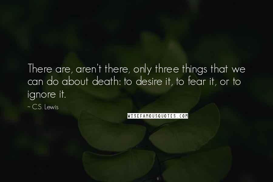 C.S. Lewis Quotes: There are, aren't there, only three things that we can do about death: to desire it, to fear it, or to ignore it.