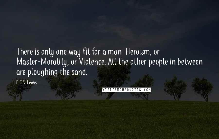 C.S. Lewis Quotes: There is only one way fit for a man Heroism, or Master-Morality, or Violence. All the other people in between are ploughing the sand.
