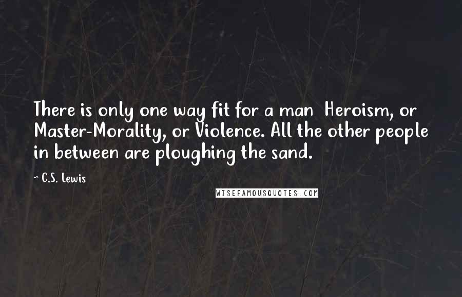 C.S. Lewis Quotes: There is only one way fit for a man  Heroism, or Master-Morality, or Violence. All the other people in between are ploughing the sand.