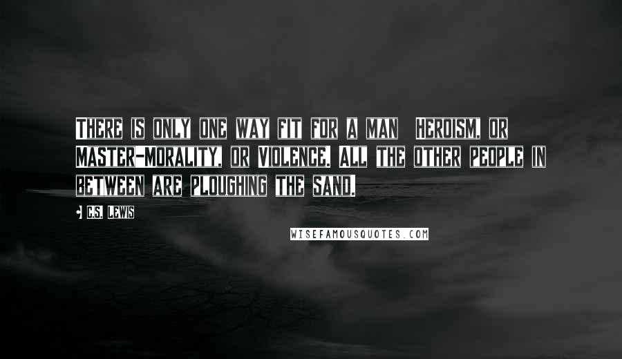 C.S. Lewis Quotes: There is only one way fit for a man  Heroism, or Master-Morality, or Violence. All the other people in between are ploughing the sand.