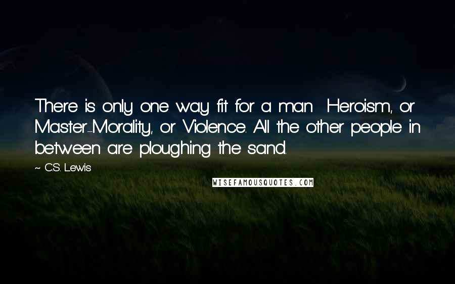 C.S. Lewis Quotes: There is only one way fit for a man  Heroism, or Master-Morality, or Violence. All the other people in between are ploughing the sand.