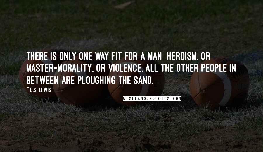 C.S. Lewis Quotes: There is only one way fit for a man  Heroism, or Master-Morality, or Violence. All the other people in between are ploughing the sand.