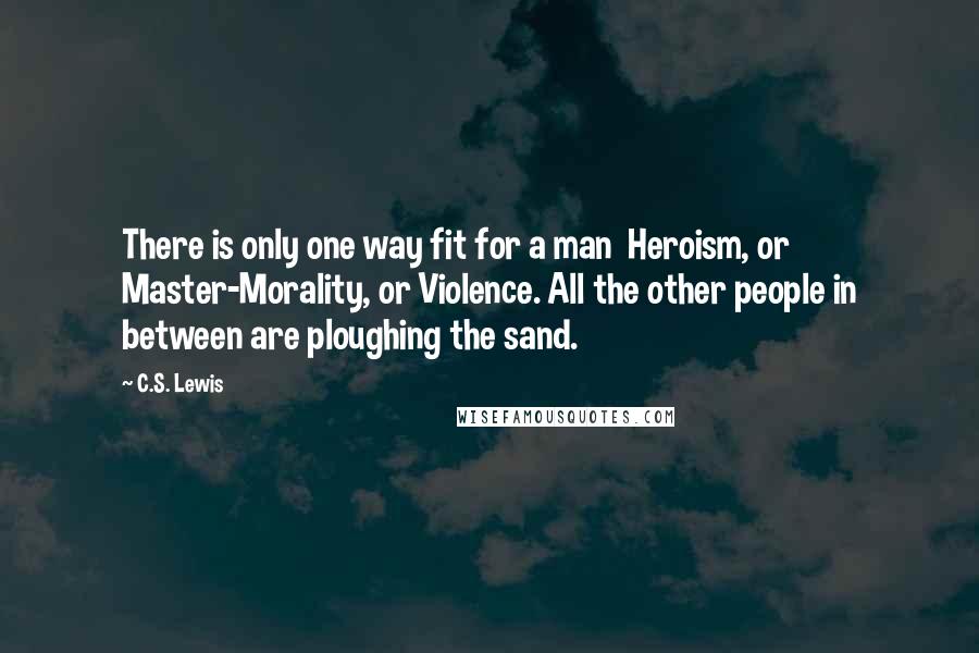 C.S. Lewis Quotes: There is only one way fit for a man  Heroism, or Master-Morality, or Violence. All the other people in between are ploughing the sand.