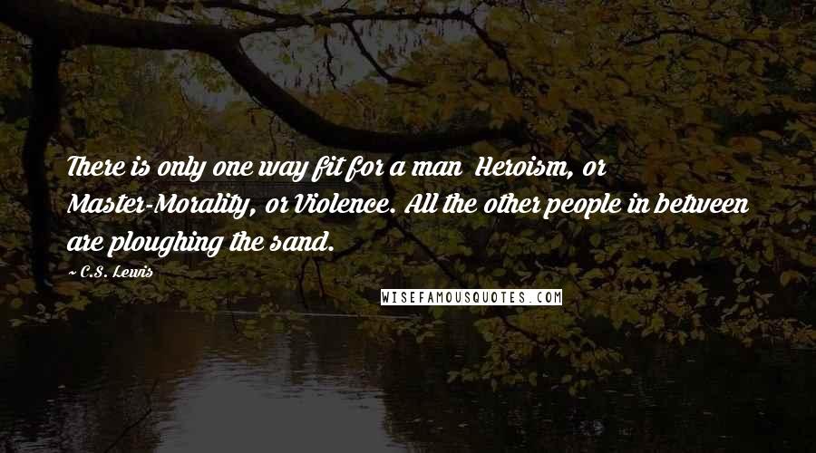 C.S. Lewis Quotes: There is only one way fit for a man  Heroism, or Master-Morality, or Violence. All the other people in between are ploughing the sand.