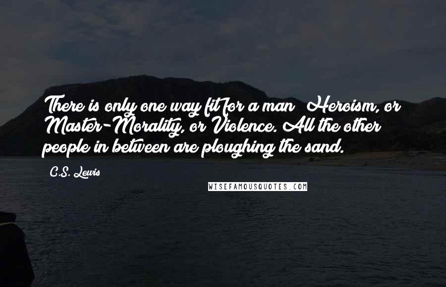 C.S. Lewis Quotes: There is only one way fit for a man  Heroism, or Master-Morality, or Violence. All the other people in between are ploughing the sand.