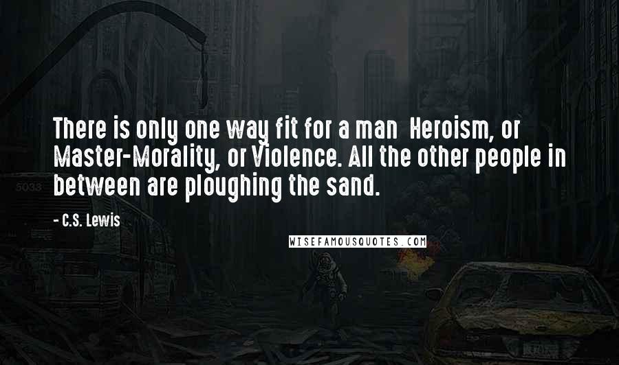 C.S. Lewis Quotes: There is only one way fit for a man  Heroism, or Master-Morality, or Violence. All the other people in between are ploughing the sand.
