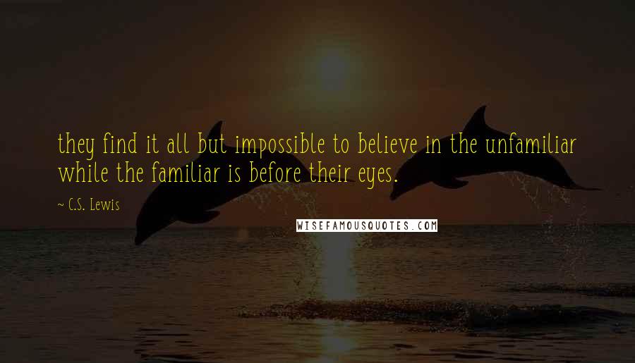 C.S. Lewis Quotes: they find it all but impossible to believe in the unfamiliar while the familiar is before their eyes.