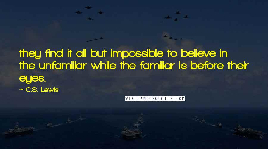 C.S. Lewis Quotes: they find it all but impossible to believe in the unfamiliar while the familiar is before their eyes.