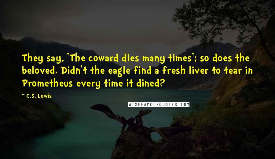 C.S. Lewis Quotes: They say, 'The coward dies many times'; so does the beloved. Didn't the eagle find a fresh liver to tear in Prometheus every time it dined?