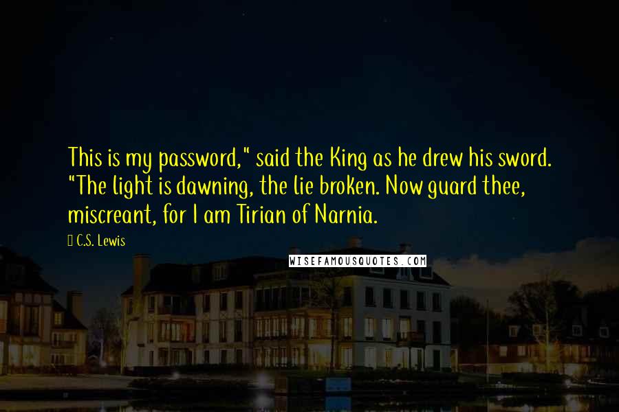 C.S. Lewis Quotes: This is my password," said the King as he drew his sword. "The light is dawning, the lie broken. Now guard thee, miscreant, for I am Tirian of Narnia.