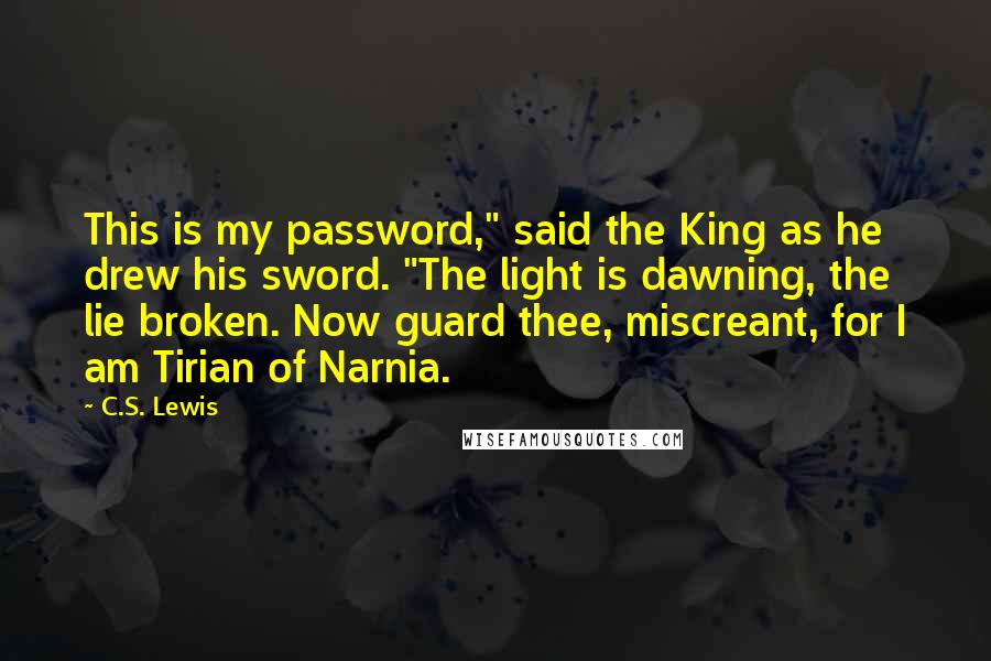 C.S. Lewis Quotes: This is my password," said the King as he drew his sword. "The light is dawning, the lie broken. Now guard thee, miscreant, for I am Tirian of Narnia.