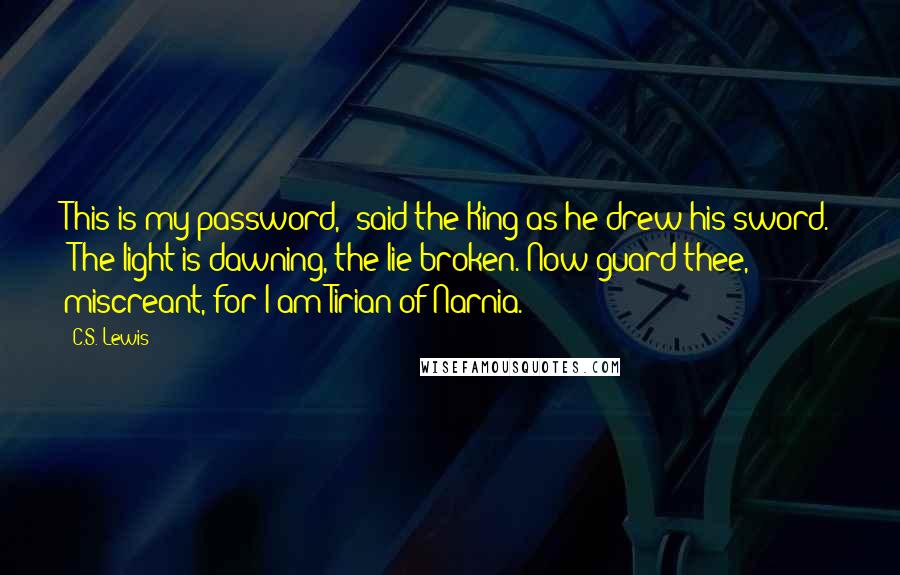 C.S. Lewis Quotes: This is my password," said the King as he drew his sword. "The light is dawning, the lie broken. Now guard thee, miscreant, for I am Tirian of Narnia.