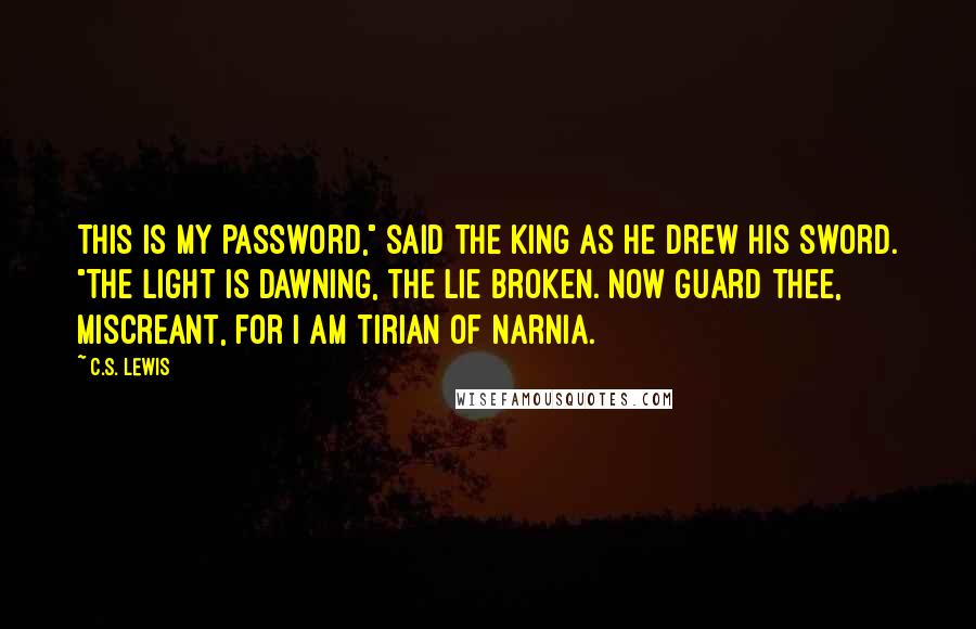 C.S. Lewis Quotes: This is my password," said the King as he drew his sword. "The light is dawning, the lie broken. Now guard thee, miscreant, for I am Tirian of Narnia.