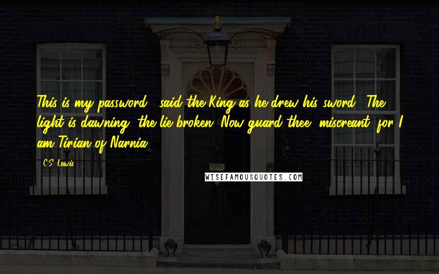 C.S. Lewis Quotes: This is my password," said the King as he drew his sword. "The light is dawning, the lie broken. Now guard thee, miscreant, for I am Tirian of Narnia.