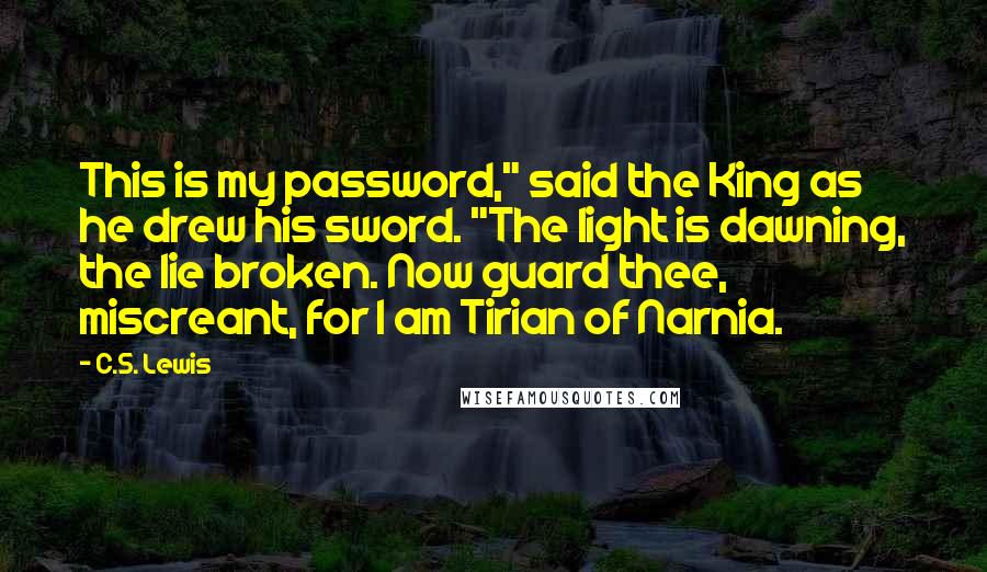 C.S. Lewis Quotes: This is my password," said the King as he drew his sword. "The light is dawning, the lie broken. Now guard thee, miscreant, for I am Tirian of Narnia.