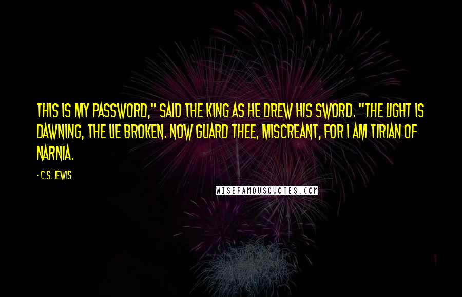 C.S. Lewis Quotes: This is my password," said the King as he drew his sword. "The light is dawning, the lie broken. Now guard thee, miscreant, for I am Tirian of Narnia.