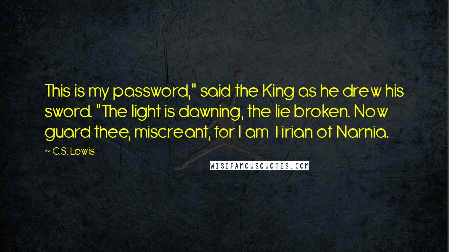 C.S. Lewis Quotes: This is my password," said the King as he drew his sword. "The light is dawning, the lie broken. Now guard thee, miscreant, for I am Tirian of Narnia.