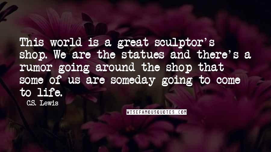 C.S. Lewis Quotes: This world is a great sculptor's shop. We are the statues and there's a rumor going around the shop that some of us are someday going to come to life.