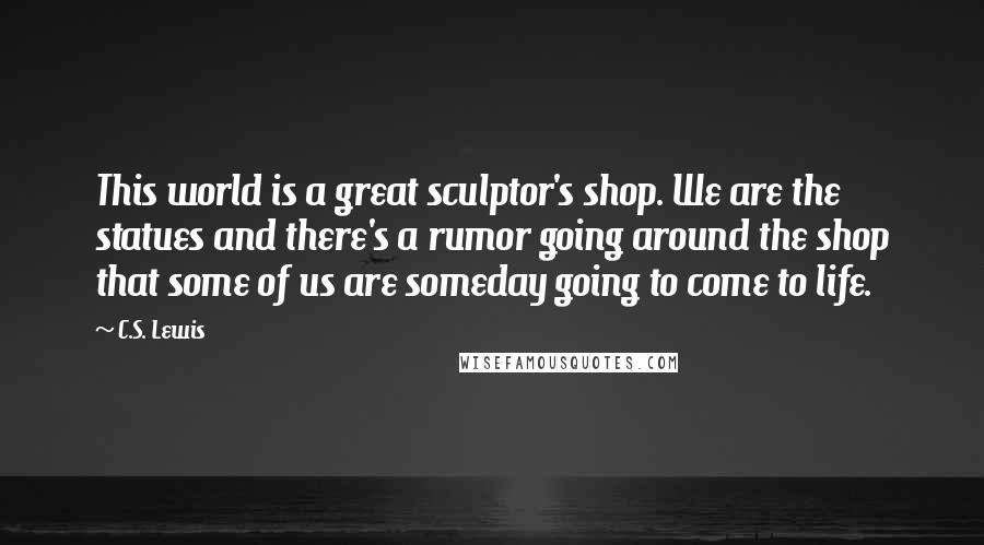 C.S. Lewis Quotes: This world is a great sculptor's shop. We are the statues and there's a rumor going around the shop that some of us are someday going to come to life.