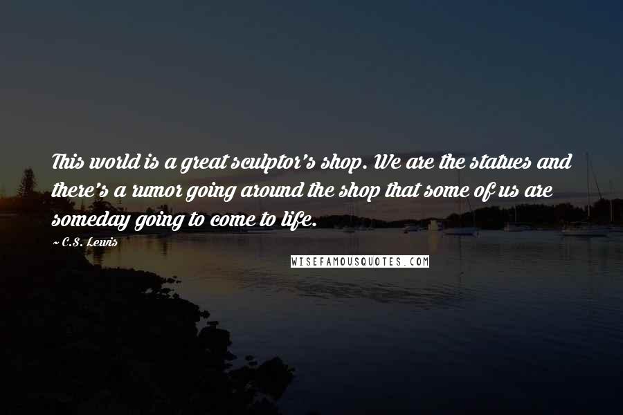 C.S. Lewis Quotes: This world is a great sculptor's shop. We are the statues and there's a rumor going around the shop that some of us are someday going to come to life.